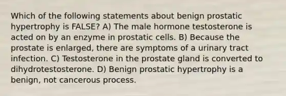 Which of the following statements about benign prostatic hypertrophy is FALSE? A) The male hormone testosterone is acted on by an enzyme in prostatic cells. B) Because the prostate is enlarged, there are symptoms of a urinary tract infection. C) Testosterone in the prostate gland is converted to dihydrotestosterone. D) Benign prostatic hypertrophy is a benign, not cancerous process.