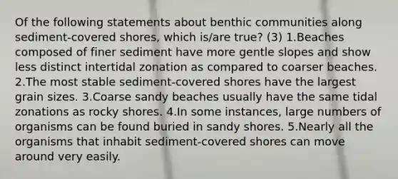 Of the following statements about benthic communities along sediment-covered shores, which is/are true? (3) 1.Beaches composed of finer sediment have more gentle slopes and show less distinct intertidal zonation as compared to coarser beaches. 2.The most stable sediment-covered shores have the largest grain sizes. 3.Coarse sandy beaches usually have the same tidal zonations as rocky shores. 4.In some instances, large numbers of organisms can be found buried in sandy shores. 5.Nearly all the organisms that inhabit sediment-covered shores can move around very easily.