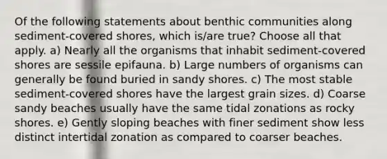 Of the following statements about benthic communities along sediment-covered shores, which is/are true? Choose all that apply. a) Nearly all the organisms that inhabit sediment-covered shores are sessile epifauna. b) Large numbers of organisms can generally be found buried in sandy shores. c) The most stable sediment-covered shores have the largest grain sizes. d) Coarse sandy beaches usually have the same tidal zonations as rocky shores. e) Gently sloping beaches with finer sediment show less distinct intertidal zonation as compared to coarser beaches.