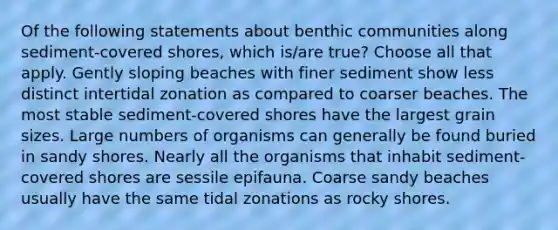 Of the following statements about benthic communities along sediment-covered shores, which is/are true? Choose all that apply. Gently sloping beaches with finer sediment show less distinct intertidal zonation as compared to coarser beaches. The most stable sediment-covered shores have the largest grain sizes. Large numbers of organisms can generally be found buried in sandy shores. Nearly all the organisms that inhabit sediment-covered shores are sessile epifauna. Coarse sandy beaches usually have the same tidal zonations as rocky shores.