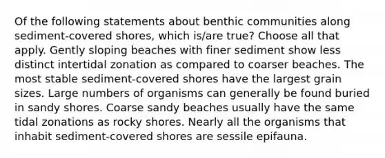 Of the following statements about benthic communities along sediment-covered shores, which is/are true? Choose all that apply. Gently sloping beaches with finer sediment show less distinct intertidal zonation as compared to coarser beaches. The most stable sediment-covered shores have the largest grain sizes. Large numbers of organisms can generally be found buried in sandy shores. Coarse sandy beaches usually have the same tidal zonations as rocky shores. Nearly all the organisms that inhabit sediment-covered shores are sessile epifauna.