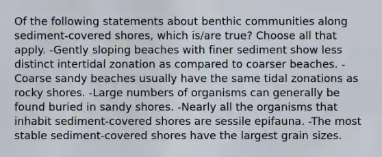 Of the following statements about benthic communities along sediment-covered shores, which is/are true? Choose all that apply. -Gently sloping beaches with finer sediment show less distinct intertidal zonation as compared to coarser beaches. -Coarse sandy beaches usually have the same tidal zonations as rocky shores. -Large numbers of organisms can generally be found buried in sandy shores. -Nearly all the organisms that inhabit sediment-covered shores are sessile epifauna. -The most stable sediment-covered shores have the largest grain sizes.