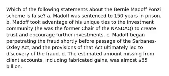 Which of the following statements about the Bernie Madoff Ponzi scheme is false? a. Madoff was sentenced to 150 years in prison. b. Madoff took advantage of his unique ties to the investment community (he was the former Chair of the NASDAQ) to create trust and encourage further investments. c. Madoff began perpetrating the fraud shortly before passage of the Sarbanes-Oxley Act, and the provisions of that Act ultimately led to discovery of the fraud. d. The estimated amount missing from client accounts, including fabricated gains, was almost 65 billion.