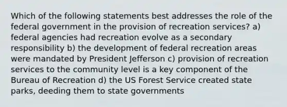 Which of the following statements best addresses the role of the federal government in the provision of recreation services? a) federal agencies had recreation evolve as a secondary responsibility b) the development of federal recreation areas were mandated by President Jefferson c) provision of recreation services to the community level is a key component of the Bureau of Recreation d) the US Forest Service created state parks, deeding them to state governments