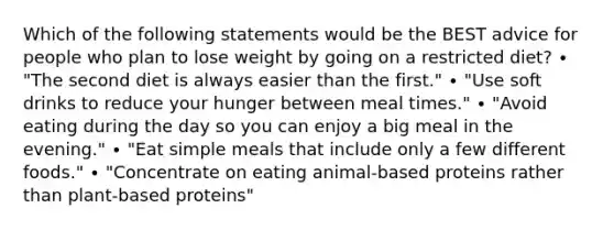 Which of the following statements would be the BEST advice for people who plan to lose weight by going on a restricted diet? ∙ "The second diet is always easier than the first." ∙ "Use soft drinks to reduce your hunger between meal times." ∙ "Avoid eating during the day so you can enjoy a big meal in the evening." ∙ "Eat simple meals that include only a few different foods." ∙ "Concentrate on eating animal-based proteins rather than plant-based proteins"