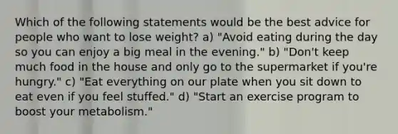 Which of the following statements would be the best advice for people who want to lose weight? a) "Avoid eating during the day so you can enjoy a big meal in the evening." b) "Don't keep much food in the house and only go to the supermarket if you're hungry." c) "Eat everything on our plate when you sit down to eat even if you feel stuffed." d) "Start an exercise program to boost your metabolism."