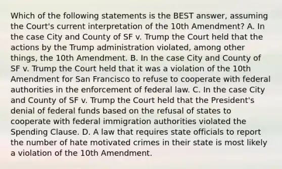 Which of the following statements is the BEST answer, assuming the Court's current interpretation of the 10th Amendment? A. In the case City and County of SF v. Trump the Court held that the actions by the Trump administration violated, among other things, the 10th Amendment. B. In the case City and County of SF v. Trump the Court held that it was a violation of the 10th Amendment for San Francisco to refuse to cooperate with federal authorities in the enforcement of federal law. C. In the case City and County of SF v. Trump the Court held that the President's denial of federal funds based on the refusal of states to cooperate with federal immigration authorities violated the Spending Clause. D. A law that requires state officials to report the number of hate motivated crimes in their state is most likely a violation of the 10th Amendment.