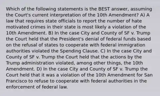 Which of the following statements is the BEST answer, assuming the Court's current interpretation of the 10th Amendment? A) A law that requires state officials to report the number of hate motivated crimes in their state is most likely a violation of the 10th Amendment. B) In the case City and County of SF v. Trump the Court held that the President's denial of federal funds based on the refusal of states to cooperate with federal immigration authorities violated the Spending Clause. C) In the case City and County of SF v. Trump the Court held that the actions by the Trump administration violated, among other things, the 10th Amendment. D) In the case City and County of SF v. Trump the Court held that it was a violation of the 10th Amendment for San Francisco to refuse to cooperate with federal authorities in the enforcement of federal law.