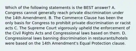 Which of the following statements is the BEST answer? A. Congress cannot generally reach private discrimination under the 14th Amendment. B. The Commerce Clause has been the only basis for Congress to prohibit private discrimination or racist acts C. The Supreme Court vigorously upheld the enforcement of the Civil Rights Acts and Congressional laws based on them. D. Congressional laws banning discrimination in restaurants/hotels were based on the 14th Amendment's Equal Protection clause.