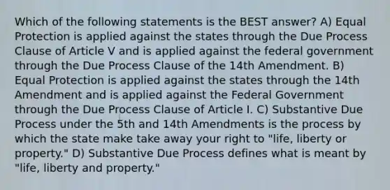 Which of the following statements is the BEST answer? A) Equal Protection is applied against the states through the Due Process Clause of Article V and is applied against the federal government through the Due Process Clause of the 14th Amendment. B) Equal Protection is applied against the states through the 14th Amendment and is applied against the Federal Government through the Due Process Clause of Article I. C) Substantive Due Process under the 5th and 14th Amendments is the process by which the state make take away your right to "life, liberty or property." D) Substantive Due Process defines what is meant by "life, liberty and property."