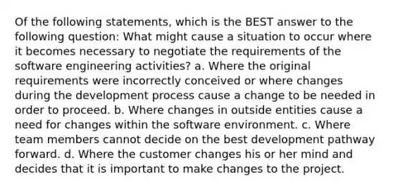 Of the following statements, which is the BEST answer to the following question: What might cause a situation to occur where it becomes necessary to negotiate the requirements of the software engineering activities? a. Where the original requirements were incorrectly conceived or where changes during the development process cause a change to be needed in order to proceed. b. Where changes in outside entities cause a need for changes within the software environment. c. Where team members cannot decide on the best development pathway forward. d. Where the customer changes his or her mind and decides that it is important to make changes to the project.