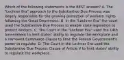 Which of the following statements is the BEST answer? A. The "Lochner Era" approach to the Substantive Due Process was largely responsible for the growing protection of workers' rights following the Great Depression. B. In the "Lochner Era" the court used the Substantive Due Process to enable state legislation to protect workers. C. The Court in the "Lochner Era" used the 14th Amendment to limit states' ability to regulate the workplace and a narrowed Commerce Clause to limit the Federal Government's power to regulate. D. The Court in the Lochner Era used the Substantive Due Process Clause of Article V to limit states' ability to regulate the workplace.