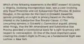 Which of the following statements is the BEST answer? A) Loving v. Virginia, involving miscegenation laws, was a case involving only Equal Protection and not Substantive Due Process. B) Justice Douglas, in his opinion for the Court in Griswold, based his opinion principally on a right to privacy based on the liberty interest in the Substantive Due Process Clause. C) The concurring opinions in Griswold v. Connecticut argued, among other things, that the 9th Amendment and Substantive Due Process provided a constitutional basis for a right to privacy with respect to contraception. D) One of the most important cases creating the modern Right to Privacy as a fundamental Right was Lochner v. New York.