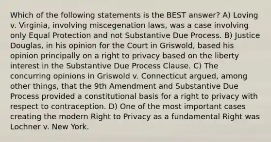 Which of the following statements is the BEST answer? A) Loving v. Virginia, involving miscegenation laws, was a case involving only Equal Protection and not Substantive Due Process. B) Justice Douglas, in his opinion for the Court in Griswold, based his opinion principally on a right to privacy based on the liberty interest in the Substantive Due Process Clause. C) The concurring opinions in Griswold v. Connecticut argued, among other things, that the 9th Amendment and Substantive Due Process provided a constitutional basis for a right to privacy with respect to contraception. D) One of the most important cases creating the modern Right to Privacy as a fundamental Right was Lochner v. New York.