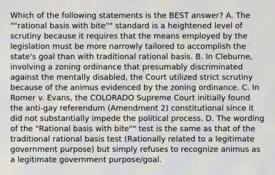 Which of the following statements is the BEST answer? A. The ""rational basis with bite"" standard is a heightened level of scrutiny because it requires that the means employed by the legislation must be more narrowly tailored to accomplish the state's goal than with traditional rational basis. B. In Cleburne, involving a zoning ordinance that presumably discriminated against the mentally disabled, the Court utilized strict scrutiny because of the animus evidenced by the zoning ordinance. C. In Romer v. Evans, the COLORADO Supreme Court initially found the anti-gay referendum (Amendment 2) constitutional since it did not substantially impede the political process. D. The wording of the "Rational basis with bite"" test is the same as that of the traditional rational basis test (Rationally related to a legitimate government purpose) but simply refuses to recognize animus as a legitimate government purpose/goal.