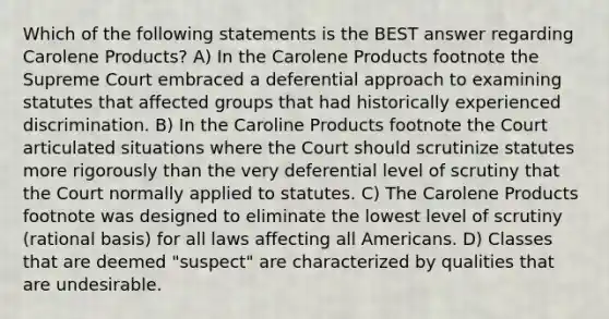 Which of the following statements is the BEST answer regarding Carolene Products? A) In the Carolene Products footnote the Supreme Court embraced a deferential approach to examining statutes that affected groups that had historically experienced discrimination. B) In the Caroline Products footnote the Court articulated situations where the Court should scrutinize statutes more rigorously than the very deferential level of scrutiny that the Court normally applied to statutes. C) The Carolene Products footnote was designed to eliminate the lowest level of scrutiny (rational basis) for all laws affecting all Americans. D) Classes that are deemed "suspect" are characterized by qualities that are undesirable.