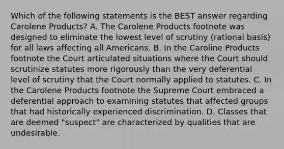 Which of the following statements is the BEST answer regarding Carolene Products? A. The Carolene Products footnote was designed to eliminate the lowest level of scrutiny (rational basis) for all laws affecting all Americans. B. In the Caroline Products footnote the Court articulated situations where the Court should scrutinize statutes more rigorously than the very deferential level of scrutiny that the Court normally applied to statutes. C. In the Carolene Products footnote the Supreme Court embraced a deferential approach to examining statutes that affected groups that had historically experienced discrimination. D. Classes that are deemed "suspect" are characterized by qualities that are undesirable.