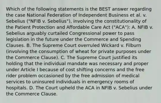 Which of the following statements is the BEST answer regarding the case National Federation of Independent Business et al. v. Sebelius ("NFIB v. Sebelius"), involving the constitutionality of the Patient Protection and Affordable Care Act ("ACA"): A. NFIB v. Sebelius arguably curtailed Congressional power to pass legislation in the future under the Commerce and Spending Clauses. B. The Supreme Court overruled Wickard v. Filburn (involving the consumption of wheat for private purposes under the Commerce Clause). C. The Supreme Court justified its holding that the individual mandate was necessary and proper under Article I because of cost shifting concerns and the free rider problem occasioned by the free admission of medical services to uninsured individuals in emergency rooms of hospitals. D. The Court upheld the ACA in NFIB v. Sebelius under the Commerce Clause.