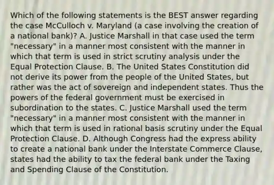 Which of the following statements is the BEST answer regarding the case McCulloch v. Maryland (a case involving the creation of a national bank)? A. Justice Marshall in that case used the term "necessary" in a manner most consistent with the manner in which that term is used in strict scrutiny analysis under the Equal Protection Clause. B. The United States Constitution did not derive its power from the people of the United States, but rather was the act of sovereign and independent states. Thus the powers of the federal government must be exercised in subordination to the states. C. Justice Marshall used the term "necessary" in a manner most consistent with the manner in which that term is used in rational basis scrutiny under the Equal Protection Clause. D. Although Congress had the express ability to create a national bank under the Interstate Commerce Clause, states had the ability to tax the federal bank under the Taxing and Spending Clause of the Constitution.