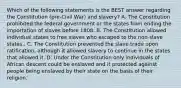 Which of the following statements is the BEST answer regarding the Constitution (pre-Civil War) and slavery? A. The Constitution prohibited the federal government or the states from ending the importation of slaves before 1808. B. The Constitution allowed individual states to free slaves who escaped to the non-slave states.. C. The Constitution prevented the slave trade upon ratification, although it allowed slavery to continue in the states that allowed it. D. Under the Constitution only individuals of African descent could be enslaved and it protected against people being enslaved by their state on the basis of their religion.