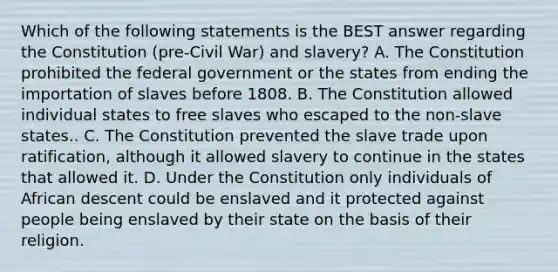 Which of the following statements is the BEST answer regarding the Constitution (pre-Civil War) and slavery? A. The Constitution prohibited the federal government or the states from ending the importation of slaves before 1808. B. The Constitution allowed individual states to free slaves who escaped to the non-slave states.. C. The Constitution prevented the slave trade upon ratification, although it allowed slavery to continue in the states that allowed it. D. Under the Constitution only individuals of African descent could be enslaved and it protected against people being enslaved by their state on the basis of their religion.