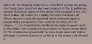 Which of the following statements is the BEST answer regarding the Constitution (pre-Civil War) and slavery? A) The Constitution allowed individual states to free slaves who escaped to the non-slave states.. B) Under the Constitution only individuals of African descent could be enslaved and it protected against people being enslaved by their state on the basis of their religion. C) The Constitution prohibited the federal government or the states from ending the importation of slaves before 1808. D) The Constitution prevented the slave trade upon ratification, although it allowed slavery to continue in the states that allowed it.