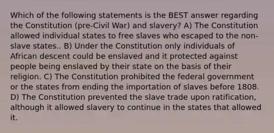 Which of the following statements is the BEST answer regarding the Constitution (pre-Civil War) and slavery? A) The Constitution allowed individual states to free slaves who escaped to the non-slave states.. B) Under the Constitution only individuals of African descent could be enslaved and it protected against people being enslaved by their state on the basis of their religion. C) The Constitution prohibited the federal government or the states from ending the importation of slaves before 1808. D) The Constitution prevented the slave trade upon ratification, although it allowed slavery to continue in the states that allowed it.