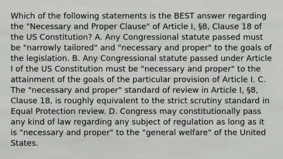 Which of the following statements is the BEST answer regarding the "Necessary and Proper Clause" of Article I, §8, Clause 18 of the US Constitution? A. Any Congressional statute passed must be "narrowly tailored" and "necessary and proper" to the goals of the legislation. B. Any Congressional statute passed under Article I of the US Constitution must be "necessary and proper" to the attainment of the goals of the particular provision of Article I. C. The "necessary and proper" standard of review in Article I, §8, Clause 18, is roughly equivalent to the strict scrutiny standard in Equal Protection review. D. Congress may constitutionally pass any kind of law regarding any subject of regulation as long as it is "necessary and proper" to the "general welfare" of the United States.