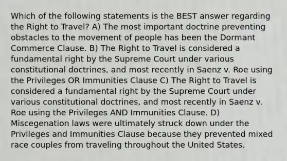 Which of the following statements is the BEST answer regarding the Right to Travel? A) The most important doctrine preventing obstacles to the movement of people has been the Dormant Commerce Clause. B) The Right to Travel is considered a fundamental right by the Supreme Court under various constitutional doctrines, and most recently in Saenz v. Roe using the Privileges OR Immunities Clause C) The Right to Travel is considered a fundamental right by the Supreme Court under various constitutional doctrines, and most recently in Saenz v. Roe using the Privileges AND Immunities Clause. D) Miscegenation laws were ultimately struck down under the Privileges and Immunities Clause because they prevented mixed race couples from traveling throughout the United States.