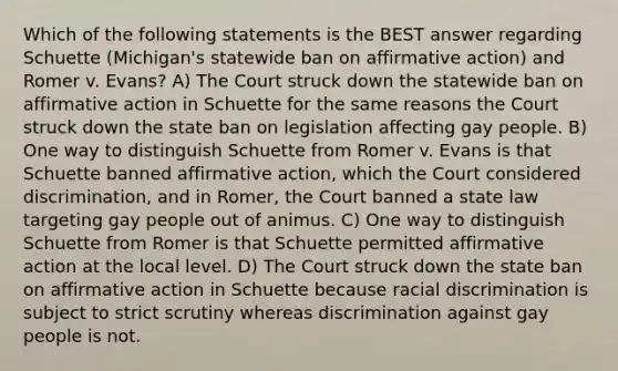 Which of the following statements is the BEST answer regarding Schuette (Michigan's statewide ban on affirmative action) and Romer v. Evans? A) The Court struck down the statewide ban on affirmative action in Schuette for the same reasons the Court struck down the state ban on legislation affecting gay people. B) One way to distinguish Schuette from Romer v. Evans is that Schuette banned affirmative action, which the Court considered discrimination, and in Romer, the Court banned a state law targeting gay people out of animus. C) One way to distinguish Schuette from Romer is that Schuette permitted affirmative action at the local level. D) The Court struck down the state ban on affirmative action in Schuette because racial discrimination is subject to strict scrutiny whereas discrimination against gay people is not.