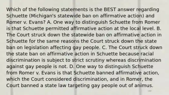 Which of the following statements is the BEST answer regarding Schuette (Michigan's statewide ban on affirmative action) and Romer v. Evans? A. One way to distinguish Schuette from Romer is that Schuette permitted affirmative action at the local level. B. The Court struck down the statewide ban on affirmative action in Schuette for the same reasons the Court struck down the state ban on legislation affecting gay people. C. The Court struck down the state ban on affirmative action in Schuette because racial discrimination is subject to strict scrutiny whereas discrimination against gay people is not. D. One way to distinguish Schuette from Romer v. Evans is that Schuette banned affirmative action, which the Court considered discrimination, and in Romer, the Court banned a state law targeting gay people out of animus.