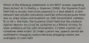 Which of the following statements is the BEST answer regarding State Action? A) In Shelley v. Kraemer (1948), the Supreme Court held that a racially restrictive covenant in a land deed in a sale between two private individuals could be enforced because there was no state action and therefore no 14th Amendment violation. B) In US v. Morrison, the Supreme Court held that the Violence against Women Act could be sustained as a federal remedy for state violations of the 14th Amendment. C) State inaction can constitute state action. D) Under current law, speech cannot be restricted in shopping centers because shopping centers are analogous to town halls.