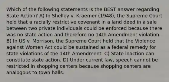 Which of the following statements is the BEST answer regarding State Action? A) In Shelley v. Kraemer (1948), the Supreme Court held that a racially restrictive covenant in a land deed in a sale between two private individuals could be enforced because there was no state action and therefore no 14th Amendment violation. B) In US v. Morrison, the Supreme Court held that the Violence against Women Act could be sustained as a federal remedy for state violations of the 14th Amendment. C) State inaction can constitute state action. D) Under current law, speech cannot be restricted in shopping centers because shopping centers are analogous to town halls.