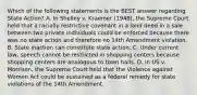 Which of the following statements is the BEST answer regarding State Action? A. In Shelley v. Kraemer (1948), the Supreme Court held that a racially restrictive covenant in a land deed in a sale between two private individuals could be enforced because there was no state action and therefore no 14th Amendment violation. B. State inaction can constitute state action. C. Under current law, speech cannot be restricted in shopping centers because shopping centers are analogous to town halls. D. In US v. Morrison, the Supreme Court held that the Violence against Women Act could be sustained as a federal remedy for state violations of the 14th Amendment.