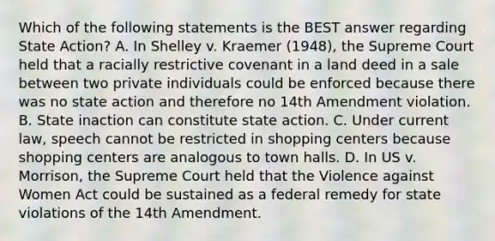 Which of the following statements is the BEST answer regarding State Action? A. In Shelley v. Kraemer (1948), the Supreme Court held that a racially restrictive covenant in a land deed in a sale between two private individuals could be enforced because there was no state action and therefore no 14th Amendment violation. B. State inaction can constitute state action. C. Under current law, speech cannot be restricted in shopping centers because shopping centers are analogous to town halls. D. In US v. Morrison, the Supreme Court held that the Violence against Women Act could be sustained as a federal remedy for state violations of the 14th Amendment.