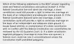 Which of the following statements is the BEST answer regarding state and federal constitutions and judicial review? A. If the federal Constitution banned same-sex marriage, a state constitution could still provide a right to same-sex marriage on the basis of an independent and adequate state ground. B. If the federal Constitution banned same-sex marriage, a state constitution could still provide a right to same-sex marriage on the basis of an independent and adequate state ground. C. Issues based entirely on interpretation of a state constitution with no conflict with the federal Constitution can nevertheless be reviewed by the US Supreme Court. D. If a state constitution legalized polygamy (marriage to more than one spouse), a federal court could not rule it unconstitutional unless the Constitution itself prohibited polygamy.