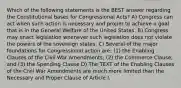 Which of the following statements is the BEST answer regarding the Constitutional bases for Congressional Acts? A) Congress can act when such action is necessary and proper to achieve a goal that is in the General Welfare of the United States. B) Congress may enact legislation whenever such legislation does not violate the powers of the sovereign states. C) Several of the major foundations for Congressional action are: (1) the Enabling Clauses of the Civil War Amendments; (2) the Commerce Clause; and (3) the Spending Clause D) The TEXT of the Enabling Clauses of the Civil War Amendments are much more limited than the Necessary and Proper Clause of Article I.