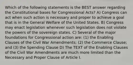 Which of the following statements is the BEST answer regarding the Constitutional bases for Congressional Acts? A) Congress can act when such action is necessary and proper to achieve a goal that is in the General Welfare of the United States. B) Congress may enact legislation whenever such legislation does not violate the powers of the sovereign states. C) Several of the major foundations for Congressional action are: (1) the Enabling Clauses of the Civil War Amendments; (2) the Commerce Clause; and (3) the Spending Clause D) The TEXT of the Enabling Clauses of the Civil War Amendments are much more limited than the Necessary and Proper Clause of Article I.