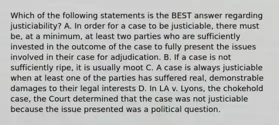 Which of the following statements is the BEST answer regarding justiciability? A. In order for a case to be justiciable, there must be, at a minimum, at least two parties who are sufficiently invested in the outcome of the case to fully present the issues involved in their case for adjudication. B. If a case is not sufficiently ripe, it is usually moot C. A case is always justiciable when at least one of the parties has suffered real, demonstrable damages to their legal interests D. In LA v. Lyons, the chokehold case, the Court determined that the case was not justiciable because the issue presented was a political question.