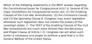 Which of the following statements is the BEST answer regarding the Constitutional bases for Congressional Acts? A. Several of the major foundations for Congressional action are: (1) the Enabling Clauses of the Civil War Amendments; (2) the Commerce Clause; and (3) the Spending Clause B. Congress may enact legislation whenever such legislation does not violate the powers of the sovereign states. C. The TEXT of the Enabling Clauses of the Civil War Amendments are much more limited than the Necessary and Proper Clause of Article I. D. Congress can act when such action is necessary and proper to achieve a goal that is in the General Welfare of the United States.