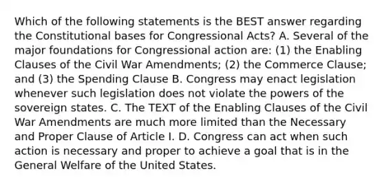 Which of the following statements is the BEST answer regarding the Constitutional bases for Congressional Acts? A. Several of the major foundations for Congressional action are: (1) the Enabling Clauses of the Civil War Amendments; (2) the Commerce Clause; and (3) the Spending Clause B. Congress may enact legislation whenever such legislation does not violate the powers of the sovereign states. C. The TEXT of the Enabling Clauses of the Civil War Amendments are much more limited than the Necessary and Proper Clause of Article I. D. Congress can act when such action is necessary and proper to achieve a goal that is in the General Welfare of the United States.