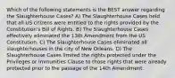 Which of the following statements is the BEST answer regarding the Slaughterhouse Cases? A) The Slaughterhouse Cases held that all US citizens were entitled to the rights provided by the Constitution's Bill of Rights. B) The Slaughterhouse Cases effectively eliminated the 13th Amendment from the US Constitution. C) The Slaughterhouse Cases eliminated all slaughterhouses in the city of New Orleans. D) The Slaughterhouse Cases limited the rights protected under the Privileges or Immunities Clause to those rights that were already protected prior to the passage of the 14th Amendment.