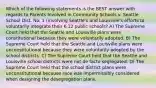 Which of the following statements is the BEST answer with regards to Parents Involved in Community Schools v. Seattle School Dist. No. 1 (involving Seattle's and Louisville's efforts to voluntarily integrate their K-12 public schools? A) The Supreme Court held that the Seattle and Louisville plans were constitutional because they were voluntarily adopted. B) The Supreme Court held that the Seattle and Louisville plans were unconstitutional because they were voluntarily adopted by the school districts. C) The Supreme Court held that the Seattle and Louisville school districts were not de facto segregated. D) The Supreme Court held that the school district plans were unconstitutional because race was impermissibly considered when designing the desegregation plans.