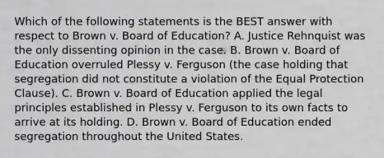 Which of the following statements is the BEST answer with respect to Brown v. Board of Education? A. Justice Rehnquist was the only dissenting opinion in the case. B. Brown v. Board of Education overruled Plessy v. Ferguson (the case holding that segregation did not constitute a violation of the Equal Protection Clause). C. Brown v. Board of Education applied the legal principles established in Plessy v. Ferguson to its own facts to arrive at its holding. D. Brown v. Board of Education ended segregation throughout the United States.