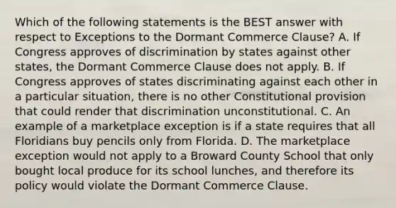 Which of the following statements is the BEST answer with respect to Exceptions to the Dormant Commerce Clause? A. If Congress approves of discrimination by states against other states, the Dormant Commerce Clause does not apply. B. If Congress approves of states discriminating against each other in a particular situation, there is no other Constitutional provision that could render that discrimination unconstitutional. C. An example of a marketplace exception is if a state requires that all Floridians buy pencils only from Florida. D. The marketplace exception would not apply to a Broward County School that only bought local produce for its school lunches, and therefore its policy would violate the Dormant Commerce Clause.