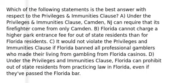 Which of the following statements is the best answer with respect to the Privileges & Immunities Clause? A) Under the Privileges & Immunities Clause, Camden, NJ can require that its firefighter come from only Camden. B) Florida cannot charge a higher park entrance fee for out of state residents than for Florida residents. C) It would not violate the Privileges and Immunities Clause if Florida banned all professional gamblers who made their living from gambling from Florida casinos. D) Under the Privileges and Immunities Clause, Florida can prohibit out of state residents from practicing law in Florida, even if they've passed the Florida bar.