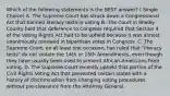 Which of the following statements is the BEST answer? ( Single Choice) A. The Supreme Court has struck down a Congressional Act that banned literacy tests in voting B. The Court in Shelby County held that deference to Congress required that Section 4 of the Voting Rights Act had to be upheld because it was almost unanimously renewed in bipartisan votes in Congress. C. The Supreme Court, on at least one occasion, has ruled that "literacy tests" do not violate the 14th or 15th Amendments, even though they have usually been used to prevent African-Americans from voting. D. The Supreme Court recently upheld that portion of the Civil Rights Voting Act that prevented certain states with a history of discrimination from changing voting procedures without pre-clearance from the Attorney General.