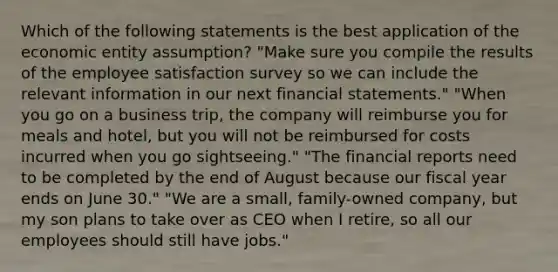 Which of the following statements is the best application of the economic entity assumption? "Make sure you compile the results of the employee satisfaction survey so we can include the relevant information in our next financial statements." "When you go on a business trip, the company will reimburse you for meals and hotel, but you will not be reimbursed for costs incurred when you go sightseeing." "The financial reports need to be completed by the end of August because our fiscal year ends on June 30." "We are a small, family-owned company, but my son plans to take over as CEO when I retire, so all our employees should still have jobs."