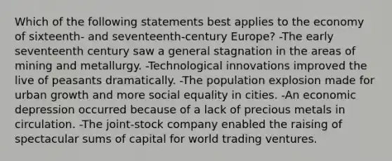 Which of the following statements best applies to the economy of sixteenth- and seventeenth-century Europe? -The early seventeenth century saw a general stagnation in the areas of mining and metallurgy. -Technological innovations improved the live of peasants dramatically. -The population explosion made for urban growth and more social equality in cities. -An economic depression occurred because of a lack of precious metals in circulation. -The joint-stock company enabled the raising of spectacular sums of capital for world trading ventures.