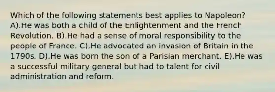 Which of the following statements best applies to Napoleon? A).He was both a child of the Enlightenment and the French Revolution. B).He had a sense of moral responsibility to the people of France. C).He advocated an invasion of Britain in the 1790s. D).He was born the son of a Parisian merchant. E).He was a successful military general but had to talent for civil administration and reform.